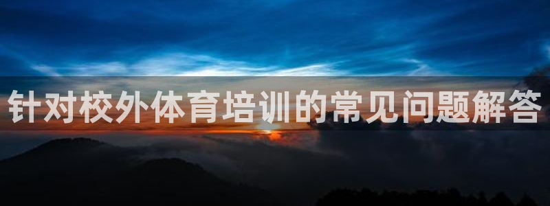 尊龙d88平台版下载：针对校外体育培训的常见问题解答